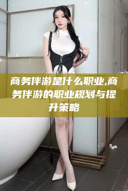 东平商务伴游是什么职业,商务伴游的职业规划与提升策略