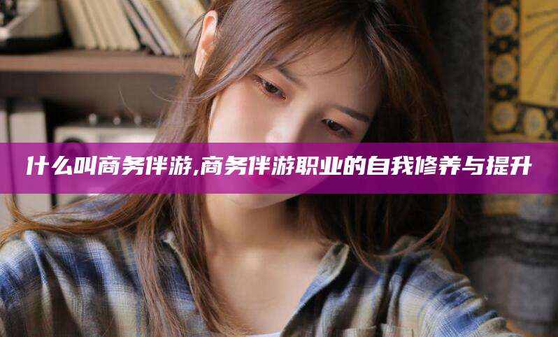 东平什么叫商务伴游,商务伴游职业的自我修养与提升