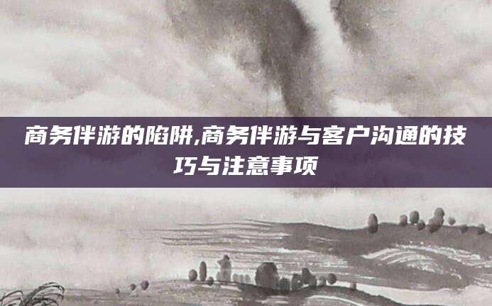 东平商务伴游的陷阱,商务伴游与客户沟通的技巧与注意事项