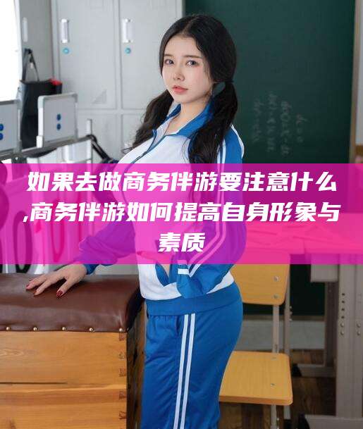 东平如果去做商务伴游要注意什么,商务伴游如何提高自身形象与素质