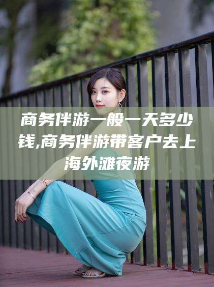 东平商务伴游一般一天多少钱,商务伴游带客户去上海外滩夜游