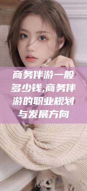 东平商务伴游一般多少钱,商务伴游的职业规划与发展方向