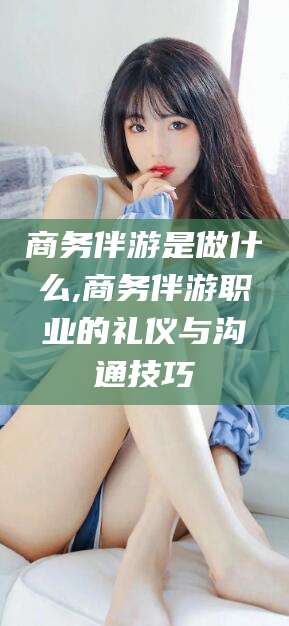 东平商务伴游是做什么,商务伴游职业的礼仪与沟通技巧