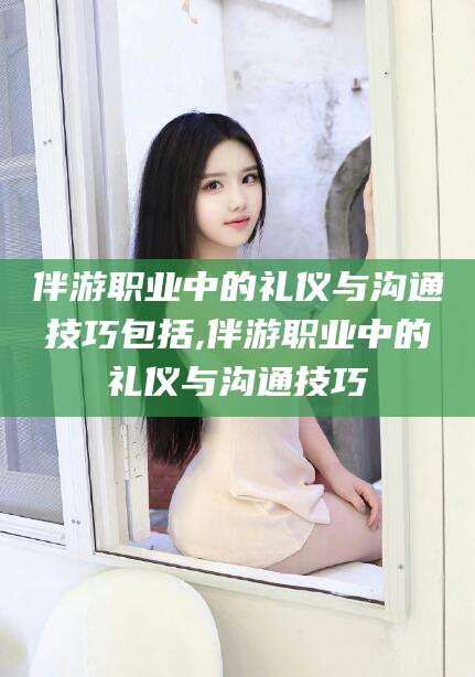 东平伴游职业中的礼仪与沟通技巧包括,伴游职业中的礼仪与沟通技巧