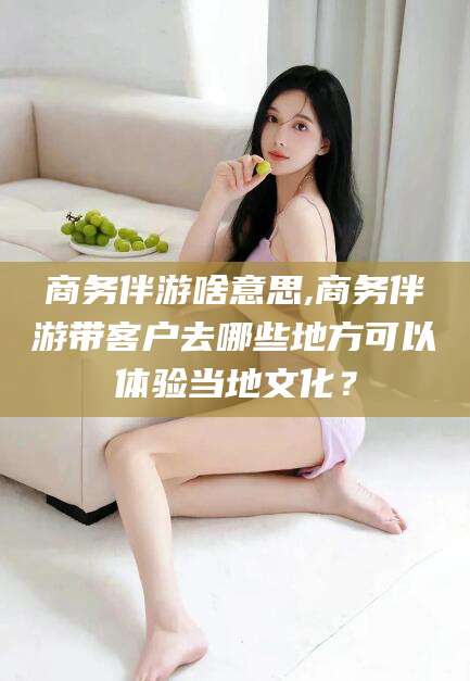 东平商务伴游啥意思,商务伴游带客户去哪些地方可以体验当地文化？