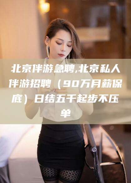 东平北京伴游急聘,北京私人伴游招聘（90万月薪保底）日结五千起步不压单