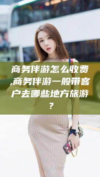 东平商务伴游怎么收费,商务伴游一般带客户去哪些地方旅游？