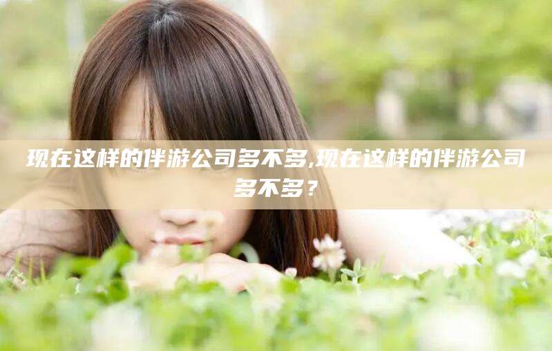 东平现在这样的伴游公司多不多,现在这样的伴游公司多不多？