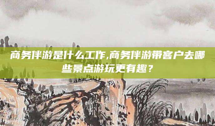 东平商务伴游是什么工作,商务伴游带客户去哪些景点游玩更有趣？