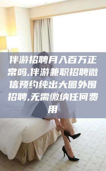 东平伴游招聘月入百万正常吗,伴游兼职招聘微信预约纯出大圈外围招聘,无需缴纳任何费用