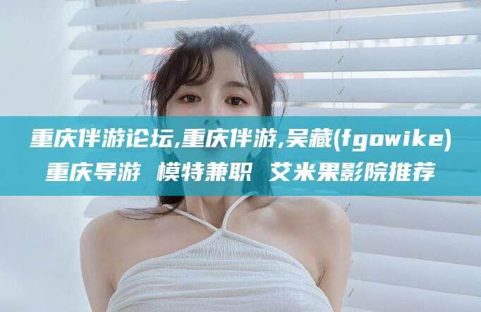 东平重庆伴游论坛,重庆伴游,吴藏(fgowike)重庆导游 模特兼职 艾米果影院推荐