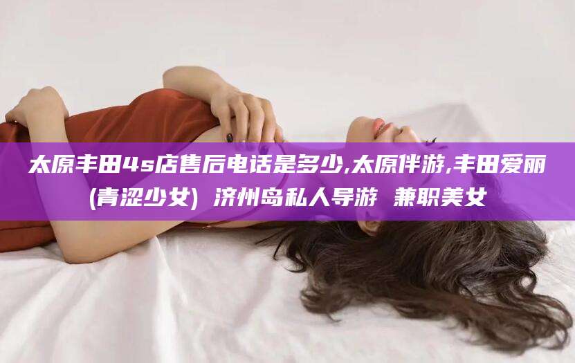东平太原丰田4s店售后电话是多少,太原伴游,丰田爱丽(青涩少女) 济州岛私人导游 兼职美女
