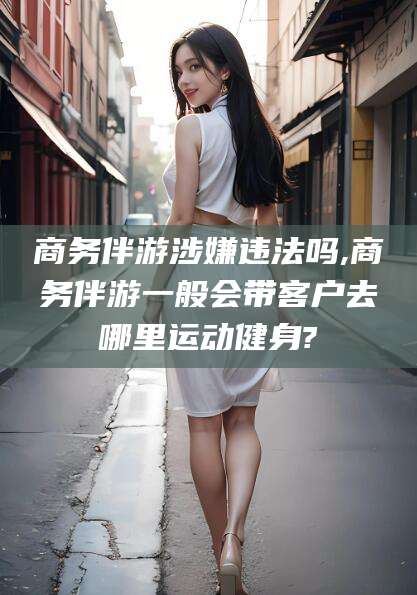 东平商务伴游涉嫌违法吗,商务伴游一般会带客户去哪里运动健身?