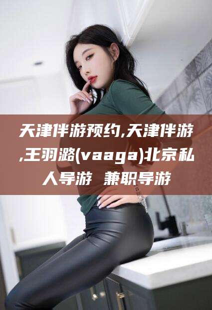 东平天津伴游预约,天津伴游,王羽潞(vaaga)北京私人导游 兼职导游
