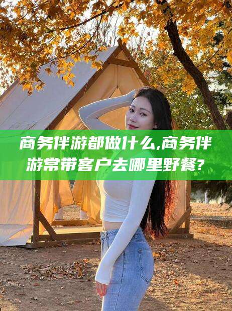 东平商务伴游都做什么,商务伴游常带客户去哪里野餐?