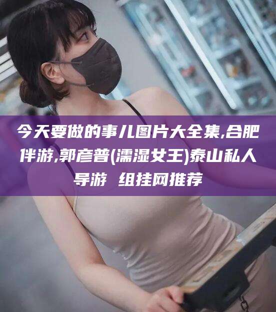 东平今天要做的事儿图片大全集,合肥伴游,郭彦普(濡湿女王)泰山私人导游 组挂网推荐