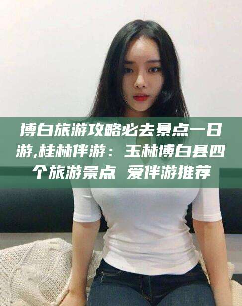 东平博白旅游攻略必去景点一日游,桂林伴游：玉林博白县四个旅游景点 爱伴游推荐