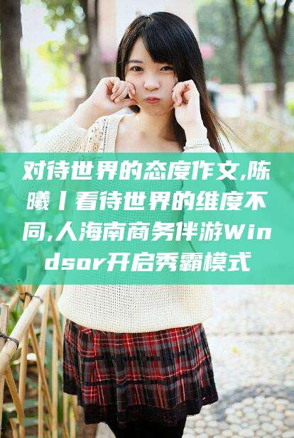 东平对待世界的态度作文,陈曦丨看待世界的维度不同,人海南商务伴游Windsor开启秀霸模式