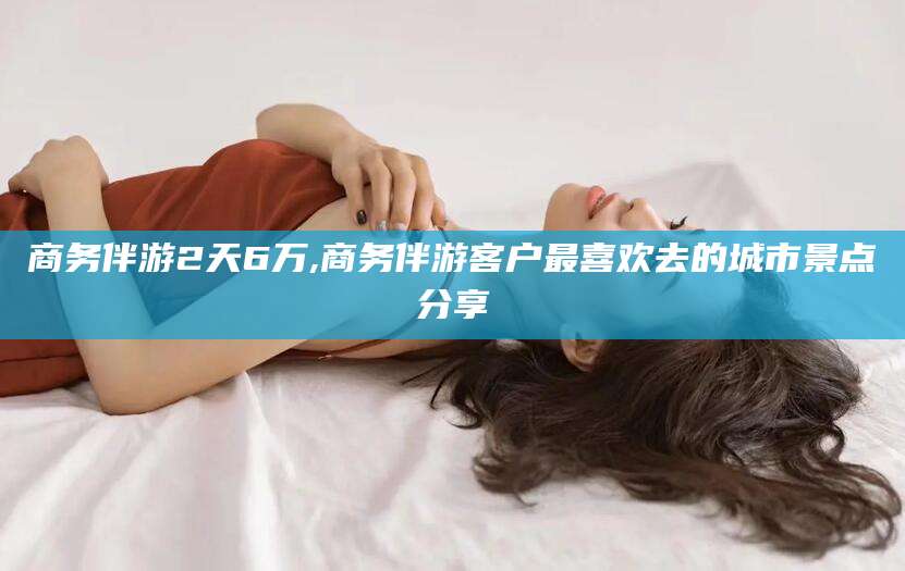 东平商务伴游2天6万,商务伴游客户最喜欢去的城市景点分享