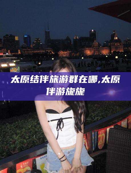 太原结伴旅游群在哪,太原伴游旎旎