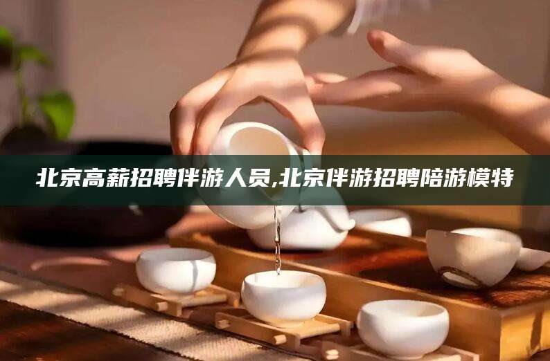 东平北京高薪招聘伴游人员,北京伴游招聘陪游模特