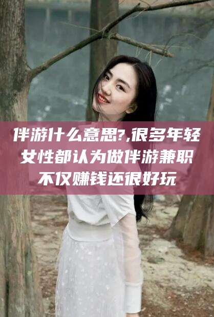 东平伴游什么意思?,很多年轻女性都认为做伴游兼职不仅赚钱还很好玩