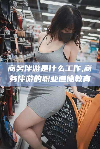 东平商务伴游是什么工作,商务伴游的职业道德教育