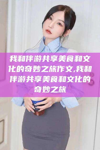 东平我和伴游共享美食和文化的奇妙之旅作文,我和伴游共享美食和文化的奇妙之旅