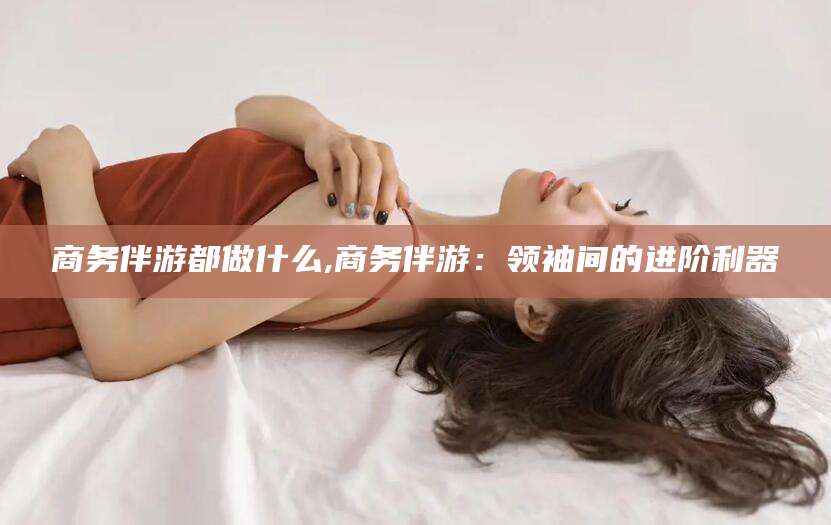 东平商务伴游都做什么,商务伴游：领袖间的进阶利器