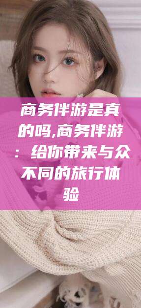 东平商务伴游是真的吗,商务伴游：给你带来与众不同的旅行体验