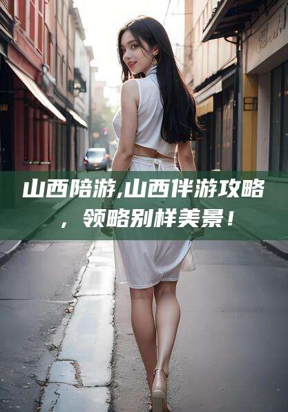 东平山西陪游,山西伴游攻略，领略别样美景！