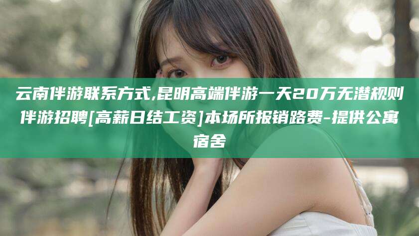 东平云南伴游联系方式,昆明高端伴游一天20万无潜规则伴游招聘[高薪日结工资]本场所报销路费-提供公寓宿舍