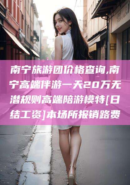 东平南宁旅游团价格查询,南宁高端伴游一天20万无潜规则高端陪游模特[日结工资]本场所报销路费