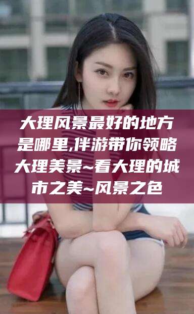 东平大理风景最好的地方是哪里,伴游带你领略大理美景~看大理的城市之美~风景之色