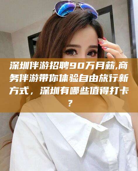 东平深圳伴游招聘90万月薪,商务伴游带你体验自由旅行新方式，深圳有哪些值得打卡？