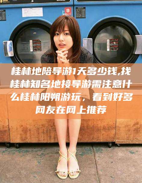 东平桂林地陪导游1天多少钱,找桂林知名地接导游需注意什么桂林阳朔游玩，看到好多网友在网上推荐