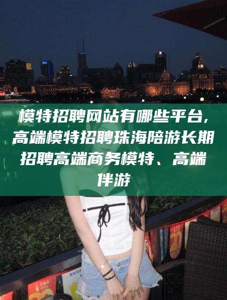东平模特招聘网站有哪些平台,高端模特招聘珠海陪游长期招聘高端商务模特、高端伴游