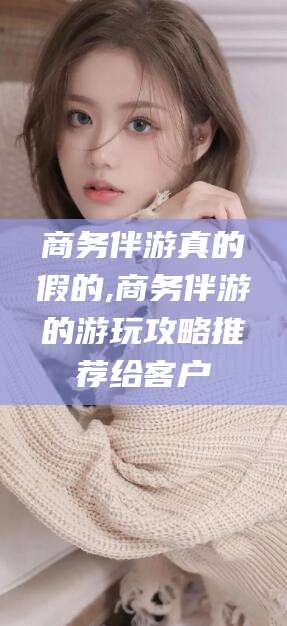 东平商务伴游真的假的,商务伴游的游玩攻略推荐给客户