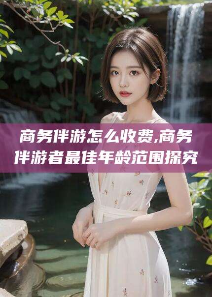 东平商务伴游怎么收费,商务伴游者最佳年龄范围探究