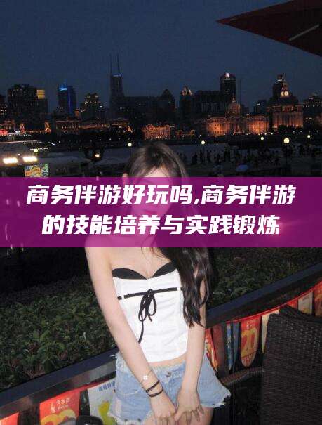 东平商务伴游好玩吗,商务伴游的技能培养与实践锻炼