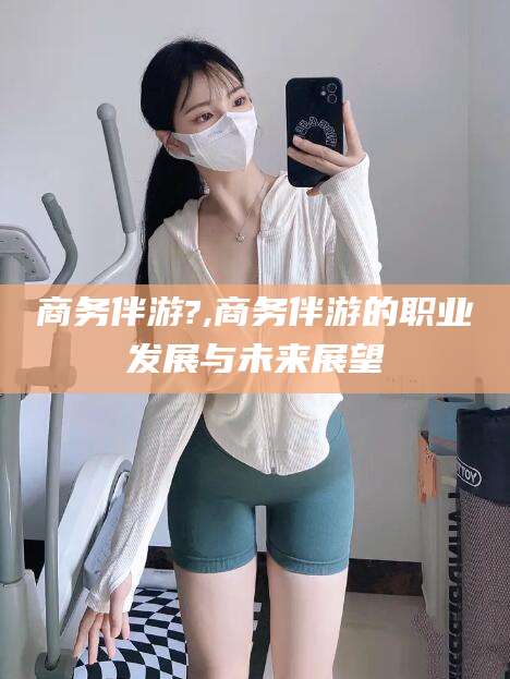 东平商务伴游?,商务伴游的职业发展与未来展望