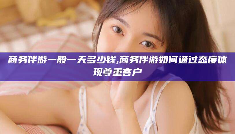 东平商务伴游一般一天多少钱,商务伴游如何通过态度体现尊重客户