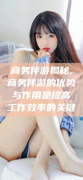 东平商务伴游揭秘,商务伴游的优势与作用是提高工作效率的关键