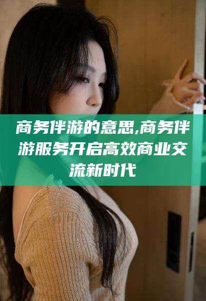 东平商务伴游的意思,商务伴游服务开启高效商业交流新时代