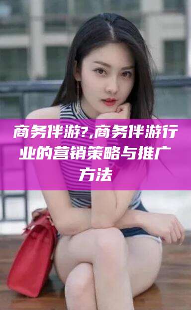 东平商务伴游?,商务伴游行业的营销策略与推广方法