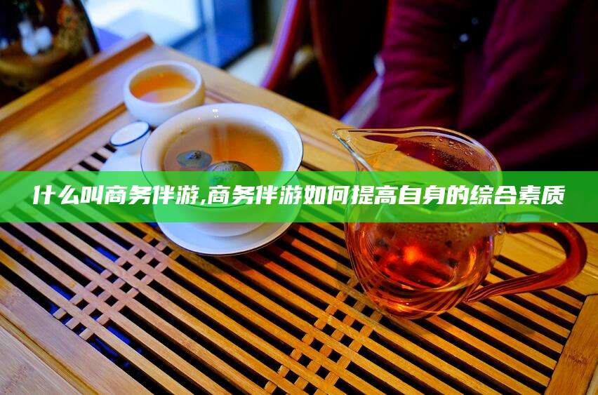 东平什么叫商务伴游,商务伴游如何提高自身的综合素质