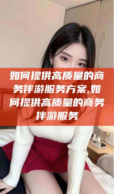 东平如何提供高质量的商务伴游服务方案,如何提供高质量的商务伴游服务